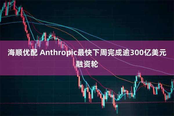 海顺优配 Anthropic最快下周完成逾300亿美元融资轮