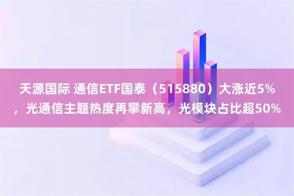 天源国际 通信ETF国泰（515880）大涨近5%，光通信主题热度再攀新高，光模块占比超50%