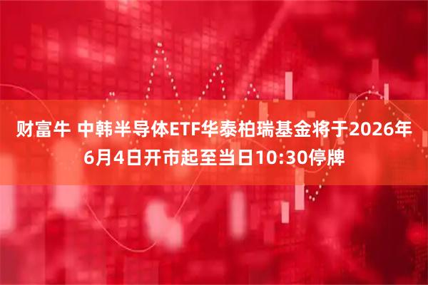 财富牛 中韩半导体ETF华泰柏瑞基金将于2026年6月4日开市起至当日10:30停牌