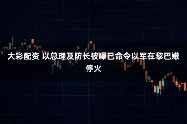 大彩配资 以总理及防长被曝已命令以军在黎巴嫩停火