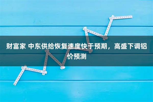 财富家 中东供给恢复速度快于预期，高盛下调铝价预测