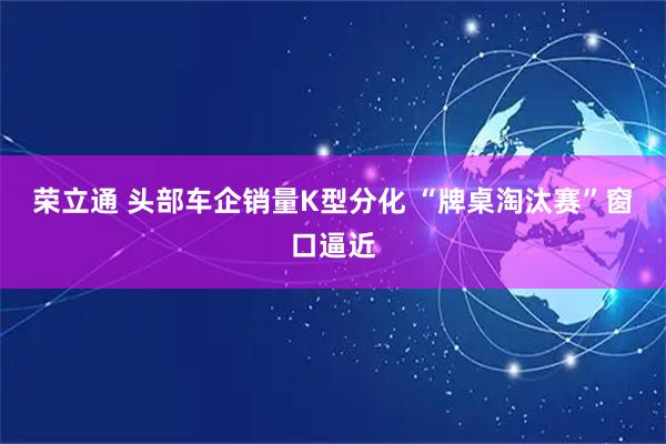 荣立通 头部车企销量K型分化 “牌桌淘汰赛”窗口逼近