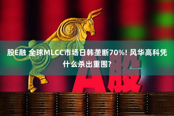 股E融 全球MLCC市场日韩垄断70%! 风华高科凭什么杀出重围?