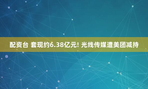 配资台 套现约6.38亿元! 光线传媒遭美团减持